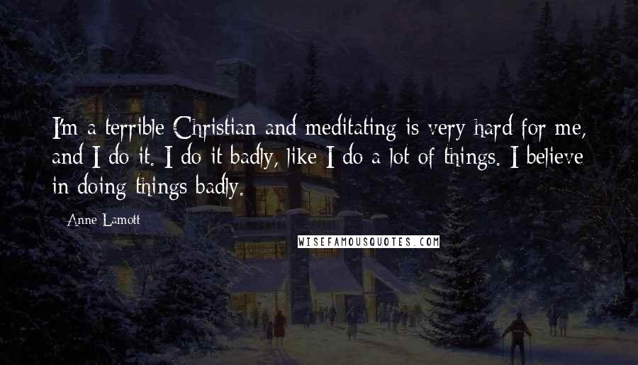Anne Lamott Quotes: I'm a terrible Christian and meditating is very hard for me, and I do it. I do it badly, like I do a lot of things. I believe in doing things badly.