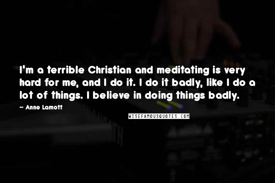 Anne Lamott Quotes: I'm a terrible Christian and meditating is very hard for me, and I do it. I do it badly, like I do a lot of things. I believe in doing things badly.