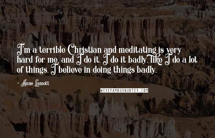 Anne Lamott Quotes: I'm a terrible Christian and meditating is very hard for me, and I do it. I do it badly, like I do a lot of things. I believe in doing things badly.