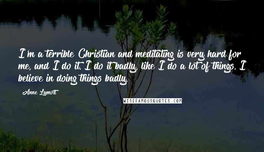 Anne Lamott Quotes: I'm a terrible Christian and meditating is very hard for me, and I do it. I do it badly, like I do a lot of things. I believe in doing things badly.