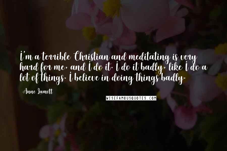 Anne Lamott Quotes: I'm a terrible Christian and meditating is very hard for me, and I do it. I do it badly, like I do a lot of things. I believe in doing things badly.