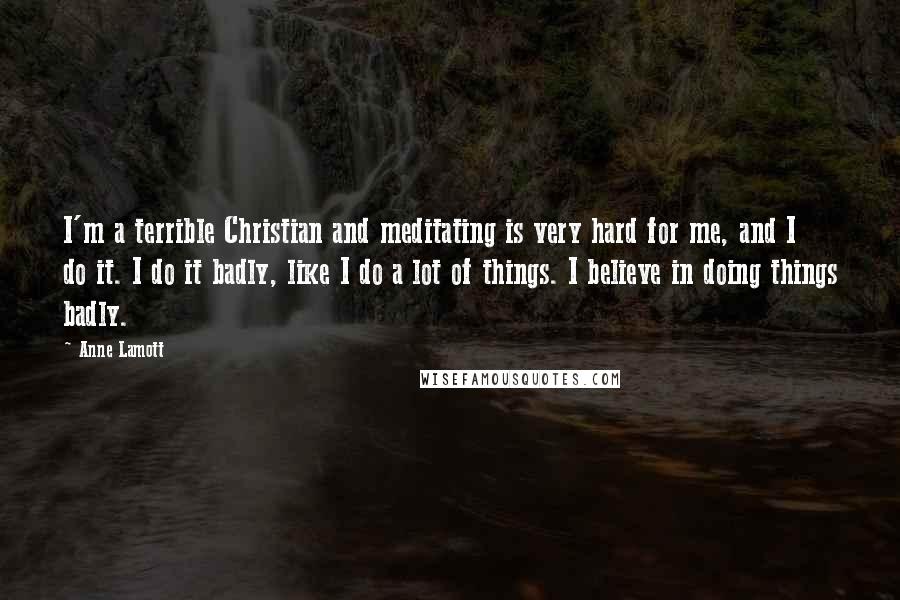 Anne Lamott Quotes: I'm a terrible Christian and meditating is very hard for me, and I do it. I do it badly, like I do a lot of things. I believe in doing things badly.