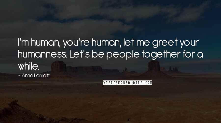 Anne Lamott Quotes: I'm human, you're human, let me greet your humanness. Let's be people together for a while.