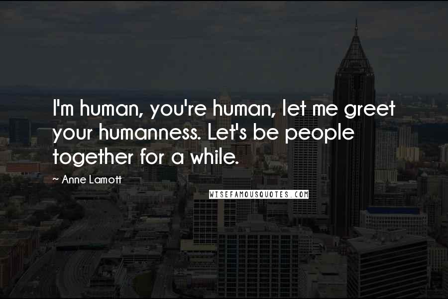 Anne Lamott Quotes: I'm human, you're human, let me greet your humanness. Let's be people together for a while.