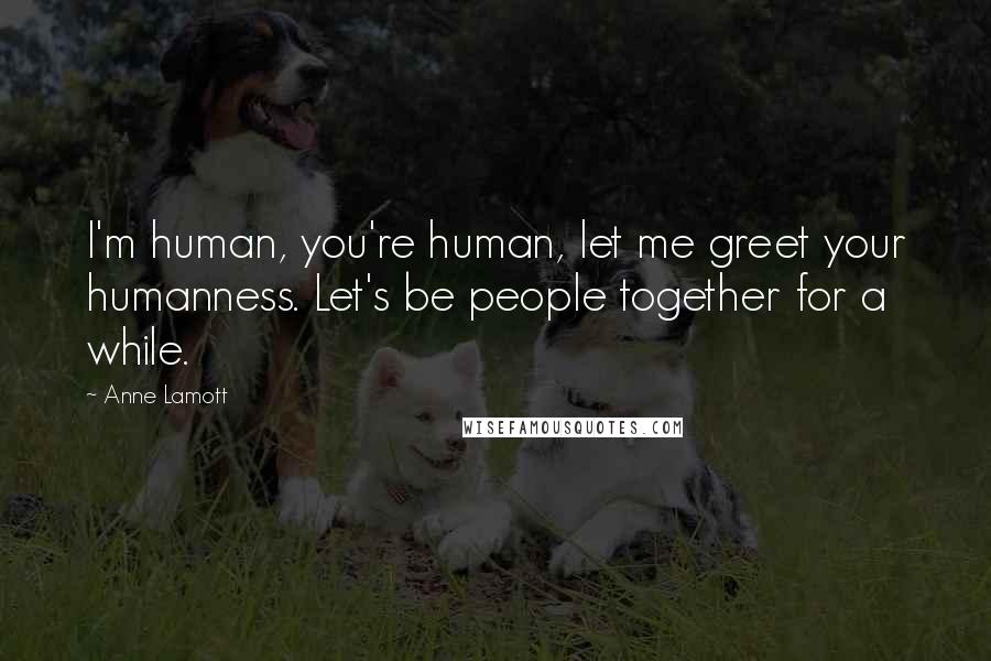 Anne Lamott Quotes: I'm human, you're human, let me greet your humanness. Let's be people together for a while.