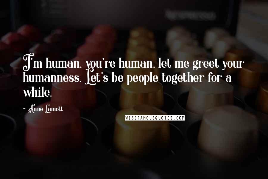 Anne Lamott Quotes: I'm human, you're human, let me greet your humanness. Let's be people together for a while.