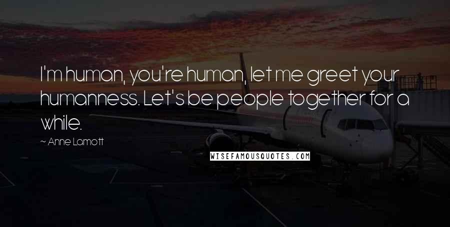 Anne Lamott Quotes: I'm human, you're human, let me greet your humanness. Let's be people together for a while.