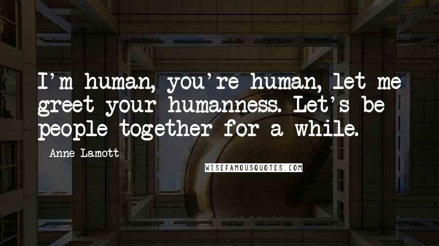 Anne Lamott Quotes: I'm human, you're human, let me greet your humanness. Let's be people together for a while.