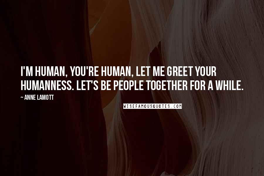 Anne Lamott Quotes: I'm human, you're human, let me greet your humanness. Let's be people together for a while.