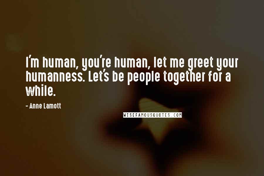 Anne Lamott Quotes: I'm human, you're human, let me greet your humanness. Let's be people together for a while.