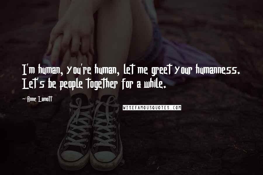 Anne Lamott Quotes: I'm human, you're human, let me greet your humanness. Let's be people together for a while.