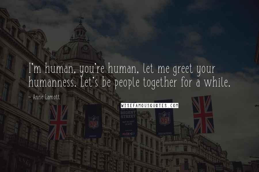 Anne Lamott Quotes: I'm human, you're human, let me greet your humanness. Let's be people together for a while.