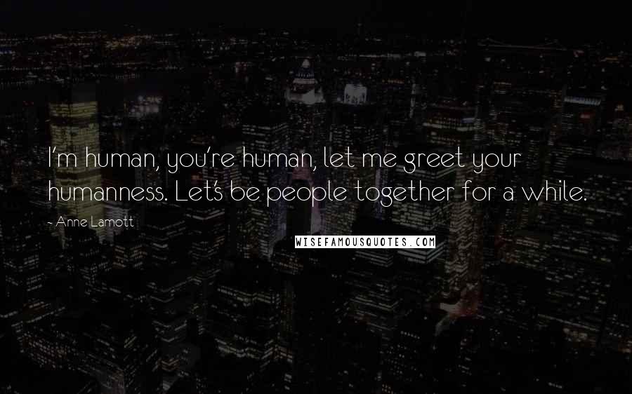 Anne Lamott Quotes: I'm human, you're human, let me greet your humanness. Let's be people together for a while.