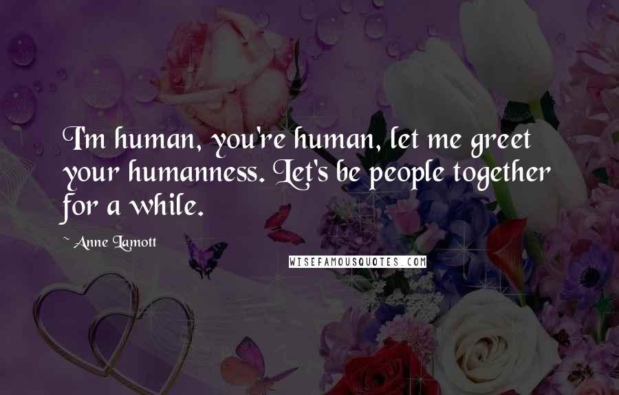 Anne Lamott Quotes: I'm human, you're human, let me greet your humanness. Let's be people together for a while.