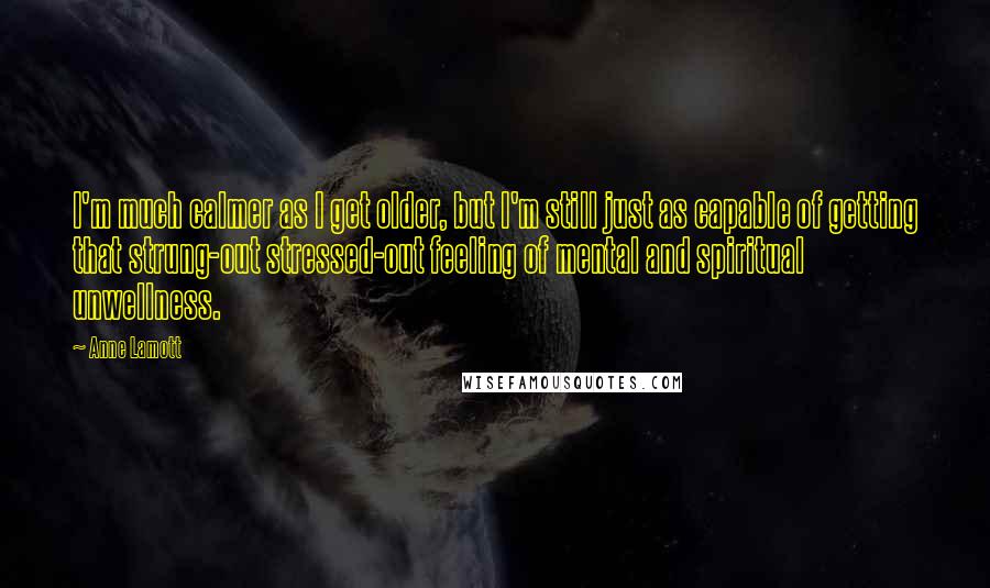 Anne Lamott Quotes: I'm much calmer as I get older, but I'm still just as capable of getting that strung-out stressed-out feeling of mental and spiritual unwellness.