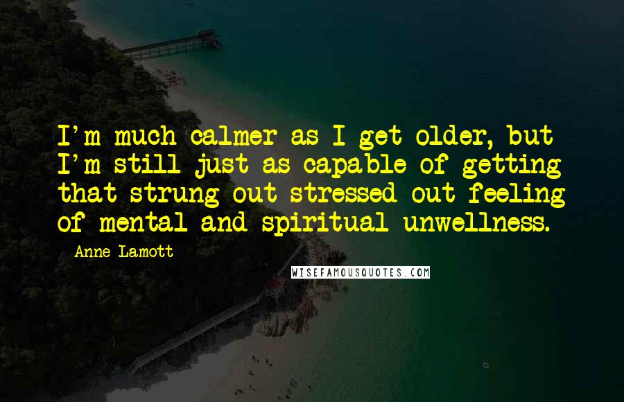 Anne Lamott Quotes: I'm much calmer as I get older, but I'm still just as capable of getting that strung-out stressed-out feeling of mental and spiritual unwellness.