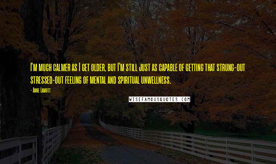 Anne Lamott Quotes: I'm much calmer as I get older, but I'm still just as capable of getting that strung-out stressed-out feeling of mental and spiritual unwellness.