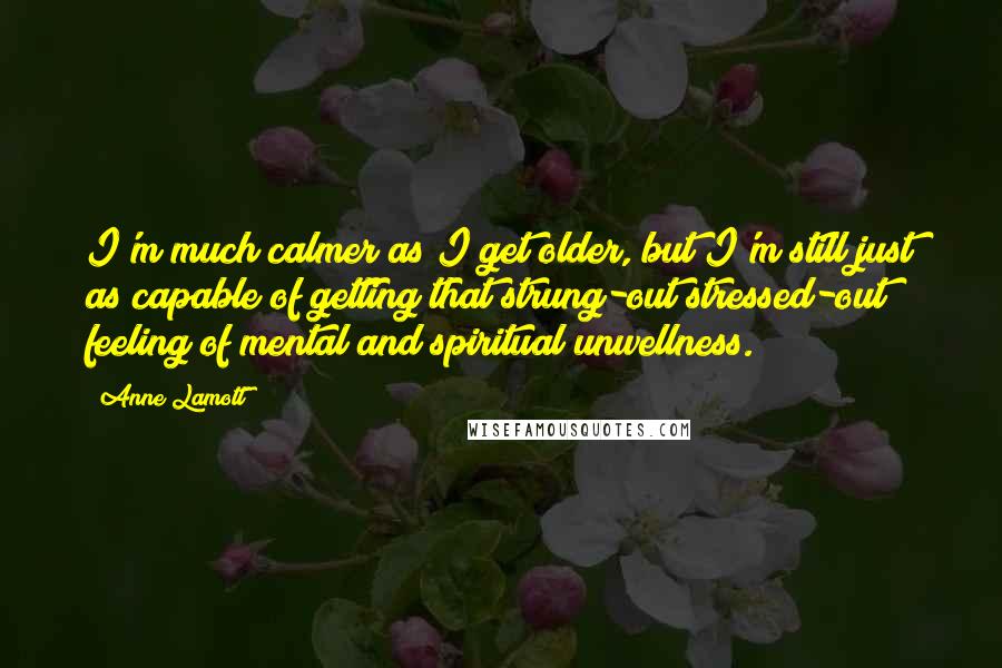 Anne Lamott Quotes: I'm much calmer as I get older, but I'm still just as capable of getting that strung-out stressed-out feeling of mental and spiritual unwellness.