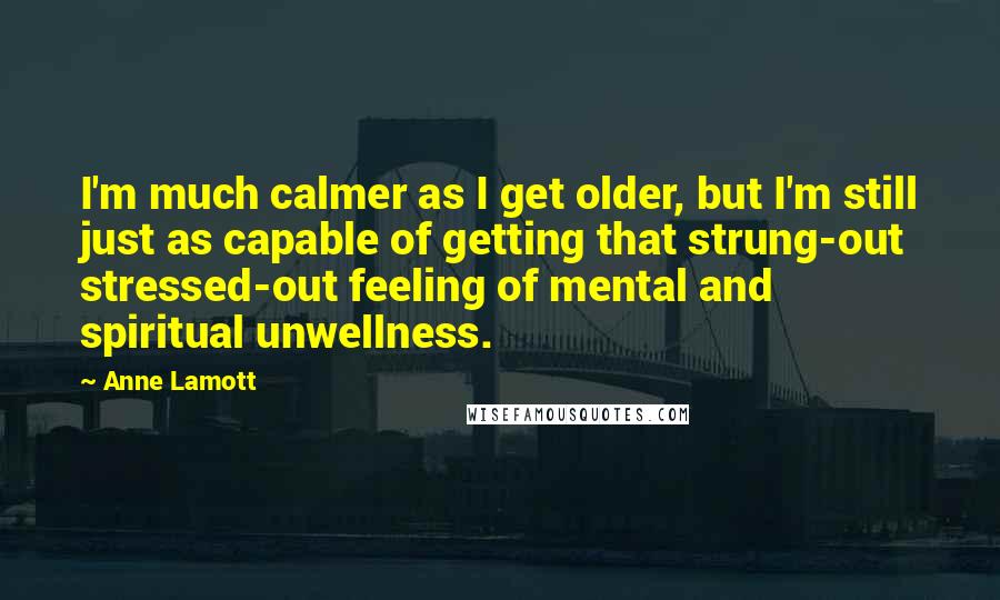 Anne Lamott Quotes: I'm much calmer as I get older, but I'm still just as capable of getting that strung-out stressed-out feeling of mental and spiritual unwellness.