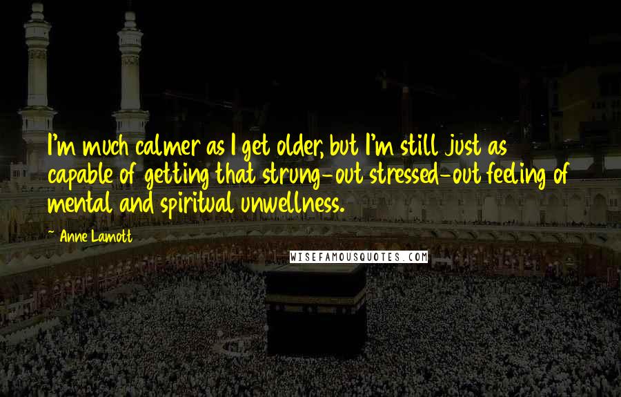 Anne Lamott Quotes: I'm much calmer as I get older, but I'm still just as capable of getting that strung-out stressed-out feeling of mental and spiritual unwellness.