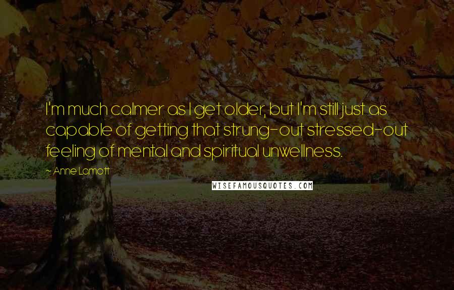 Anne Lamott Quotes: I'm much calmer as I get older, but I'm still just as capable of getting that strung-out stressed-out feeling of mental and spiritual unwellness.