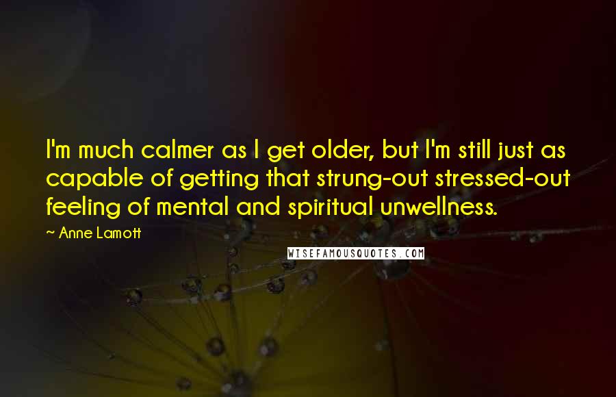 Anne Lamott Quotes: I'm much calmer as I get older, but I'm still just as capable of getting that strung-out stressed-out feeling of mental and spiritual unwellness.