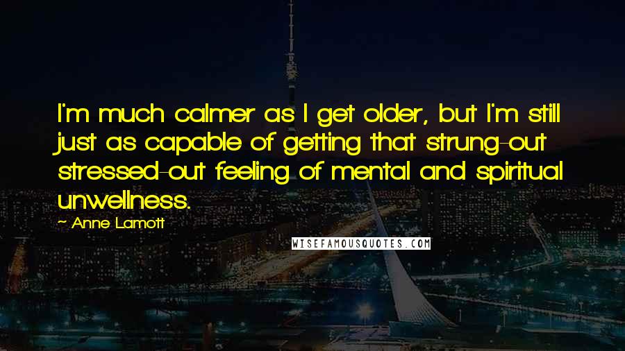 Anne Lamott Quotes: I'm much calmer as I get older, but I'm still just as capable of getting that strung-out stressed-out feeling of mental and spiritual unwellness.