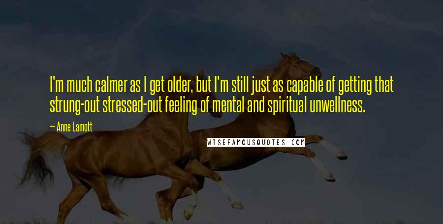 Anne Lamott Quotes: I'm much calmer as I get older, but I'm still just as capable of getting that strung-out stressed-out feeling of mental and spiritual unwellness.