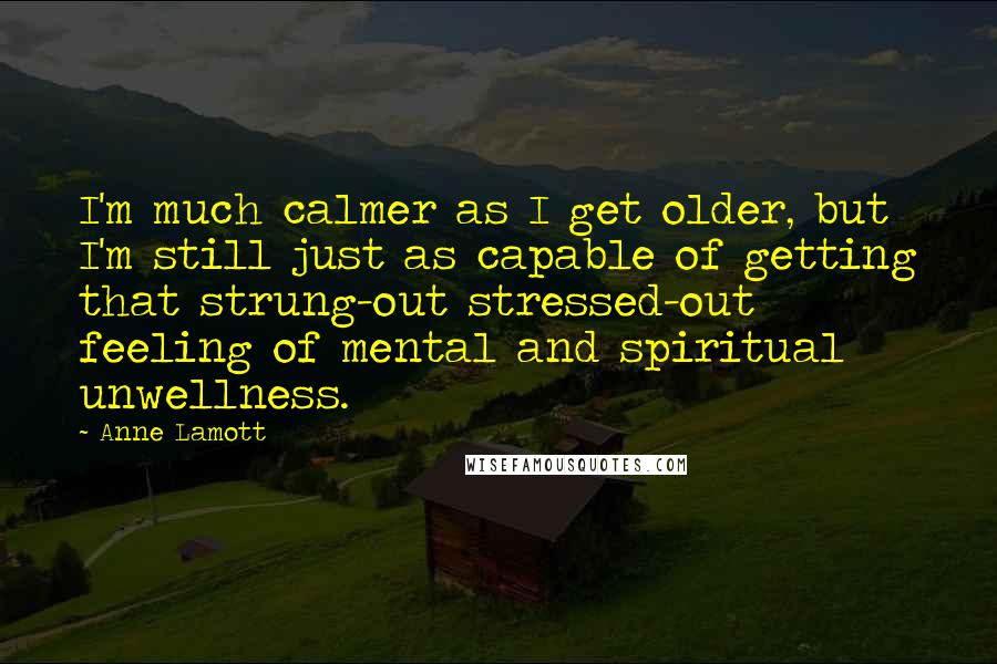 Anne Lamott Quotes: I'm much calmer as I get older, but I'm still just as capable of getting that strung-out stressed-out feeling of mental and spiritual unwellness.