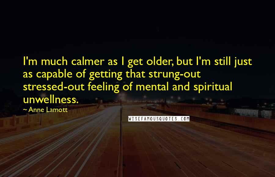 Anne Lamott Quotes: I'm much calmer as I get older, but I'm still just as capable of getting that strung-out stressed-out feeling of mental and spiritual unwellness.