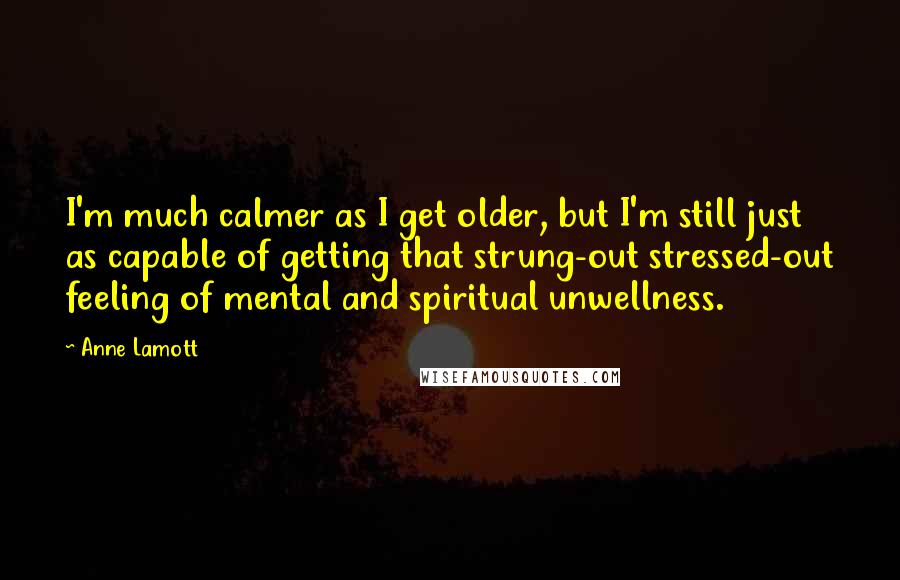 Anne Lamott Quotes: I'm much calmer as I get older, but I'm still just as capable of getting that strung-out stressed-out feeling of mental and spiritual unwellness.