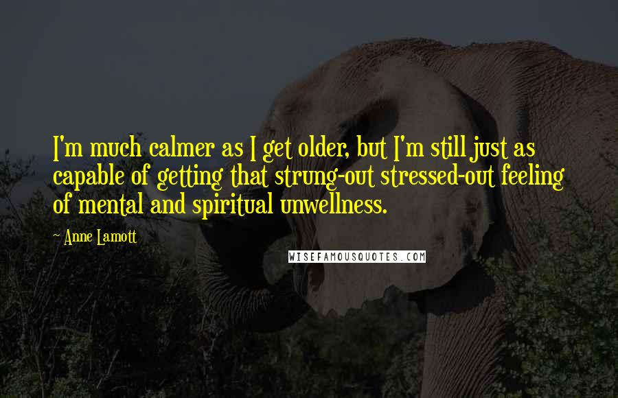 Anne Lamott Quotes: I'm much calmer as I get older, but I'm still just as capable of getting that strung-out stressed-out feeling of mental and spiritual unwellness.