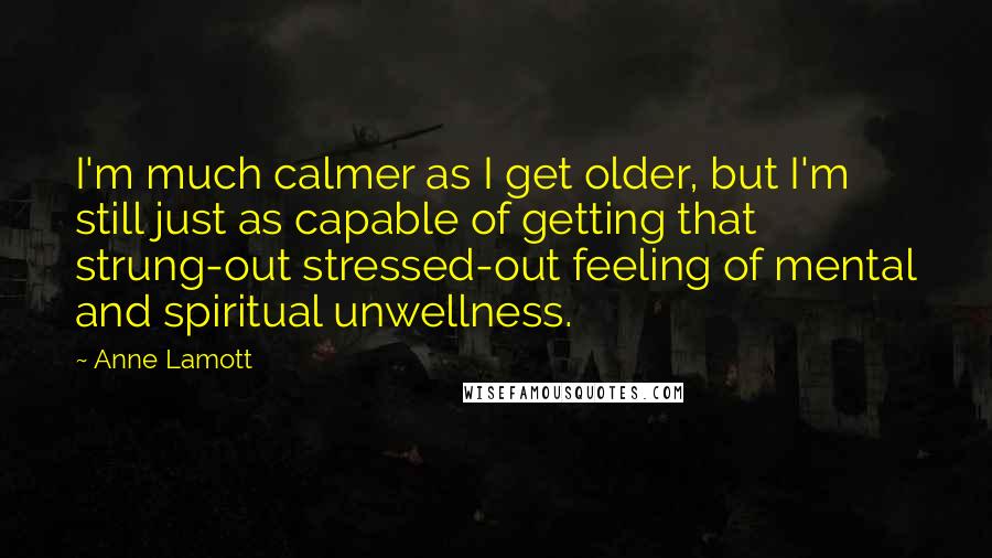 Anne Lamott Quotes: I'm much calmer as I get older, but I'm still just as capable of getting that strung-out stressed-out feeling of mental and spiritual unwellness.