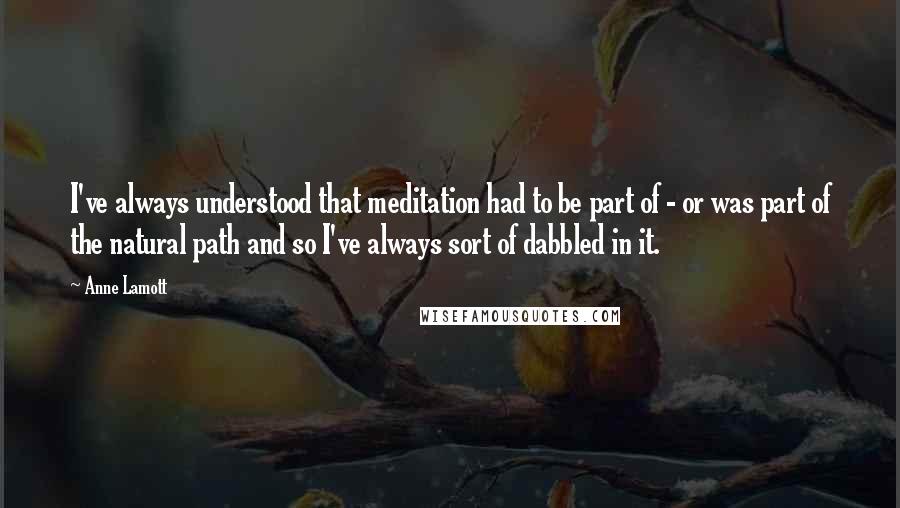 Anne Lamott Quotes: I've always understood that meditation had to be part of - or was part of the natural path and so I've always sort of dabbled in it.