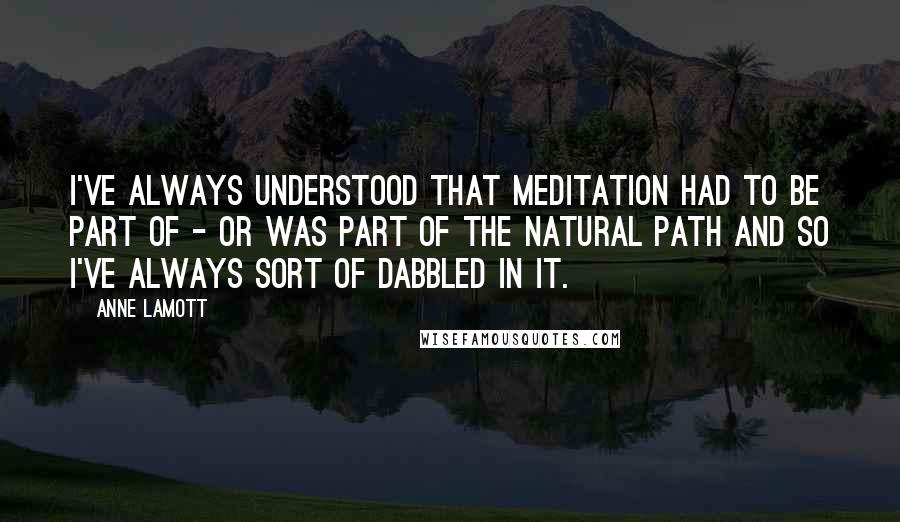 Anne Lamott Quotes: I've always understood that meditation had to be part of - or was part of the natural path and so I've always sort of dabbled in it.