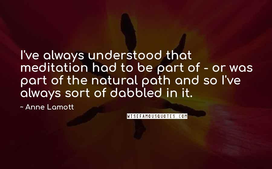 Anne Lamott Quotes: I've always understood that meditation had to be part of - or was part of the natural path and so I've always sort of dabbled in it.