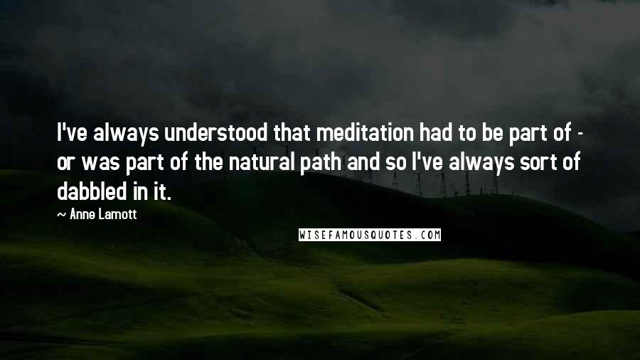 Anne Lamott Quotes: I've always understood that meditation had to be part of - or was part of the natural path and so I've always sort of dabbled in it.