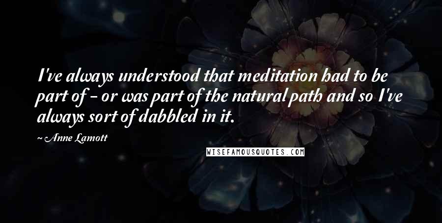 Anne Lamott Quotes: I've always understood that meditation had to be part of - or was part of the natural path and so I've always sort of dabbled in it.