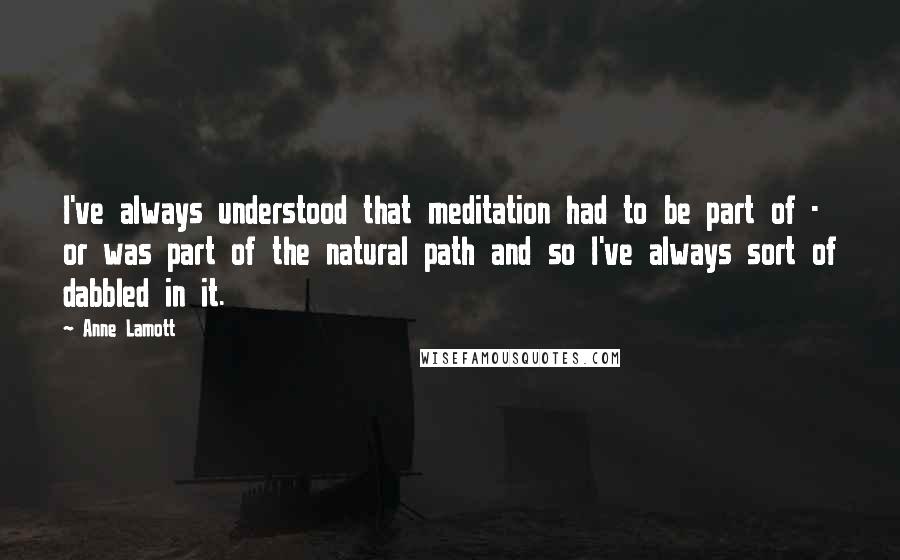 Anne Lamott Quotes: I've always understood that meditation had to be part of - or was part of the natural path and so I've always sort of dabbled in it.