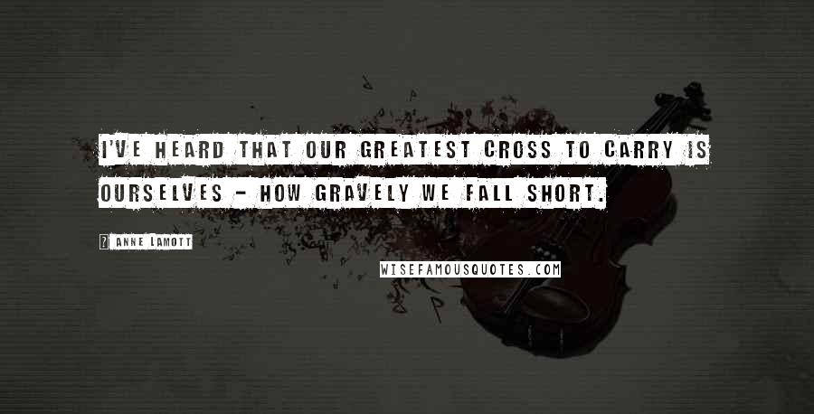 Anne Lamott Quotes: I've heard that our greatest cross to carry is ourselves - how gravely we fall short.