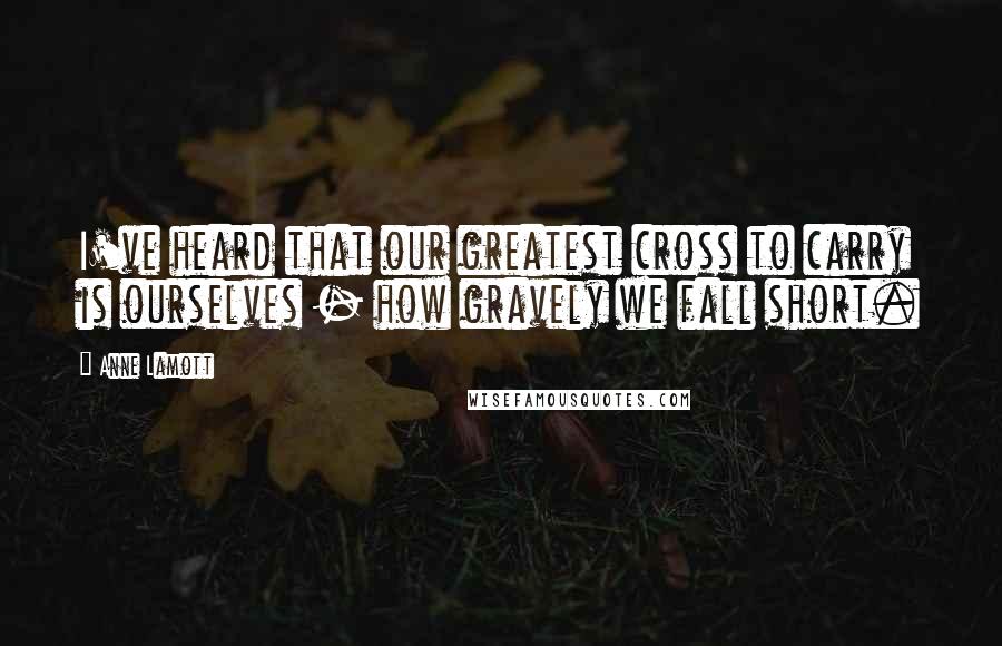 Anne Lamott Quotes: I've heard that our greatest cross to carry is ourselves - how gravely we fall short.