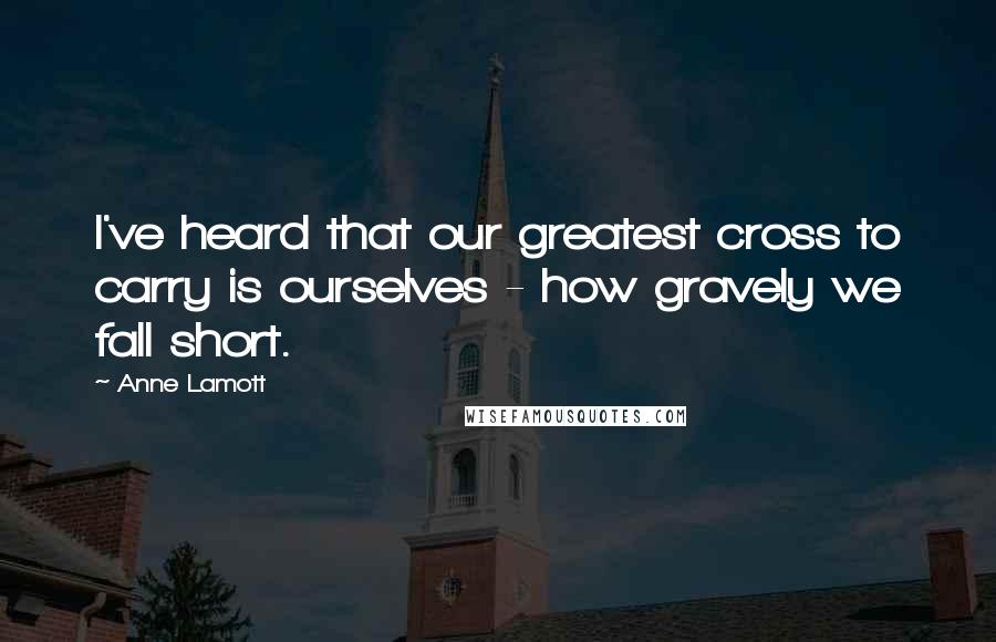 Anne Lamott Quotes: I've heard that our greatest cross to carry is ourselves - how gravely we fall short.
