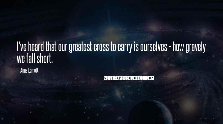 Anne Lamott Quotes: I've heard that our greatest cross to carry is ourselves - how gravely we fall short.