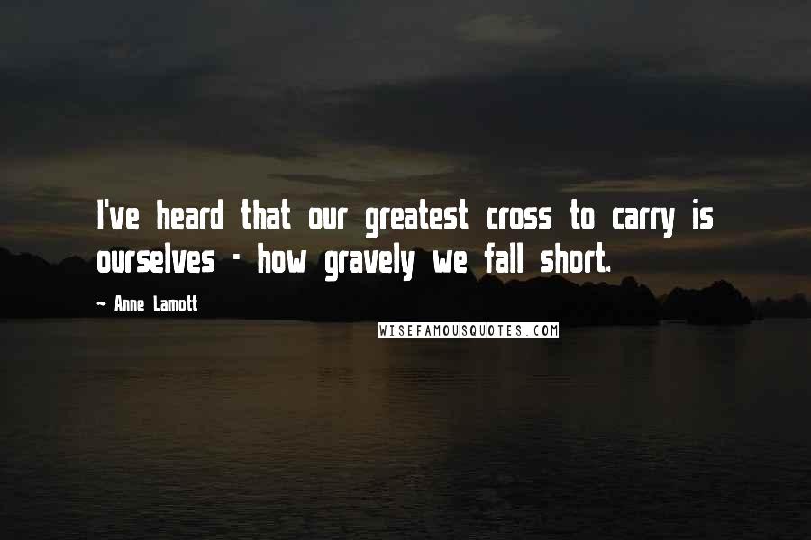 Anne Lamott Quotes: I've heard that our greatest cross to carry is ourselves - how gravely we fall short.