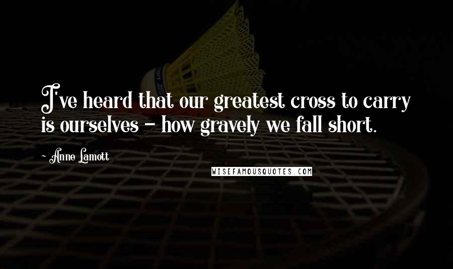 Anne Lamott Quotes: I've heard that our greatest cross to carry is ourselves - how gravely we fall short.