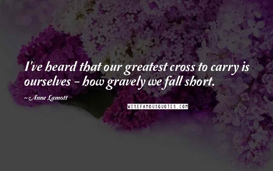 Anne Lamott Quotes: I've heard that our greatest cross to carry is ourselves - how gravely we fall short.