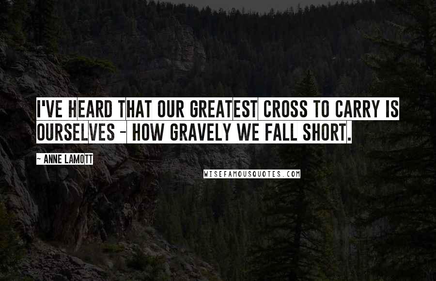 Anne Lamott Quotes: I've heard that our greatest cross to carry is ourselves - how gravely we fall short.