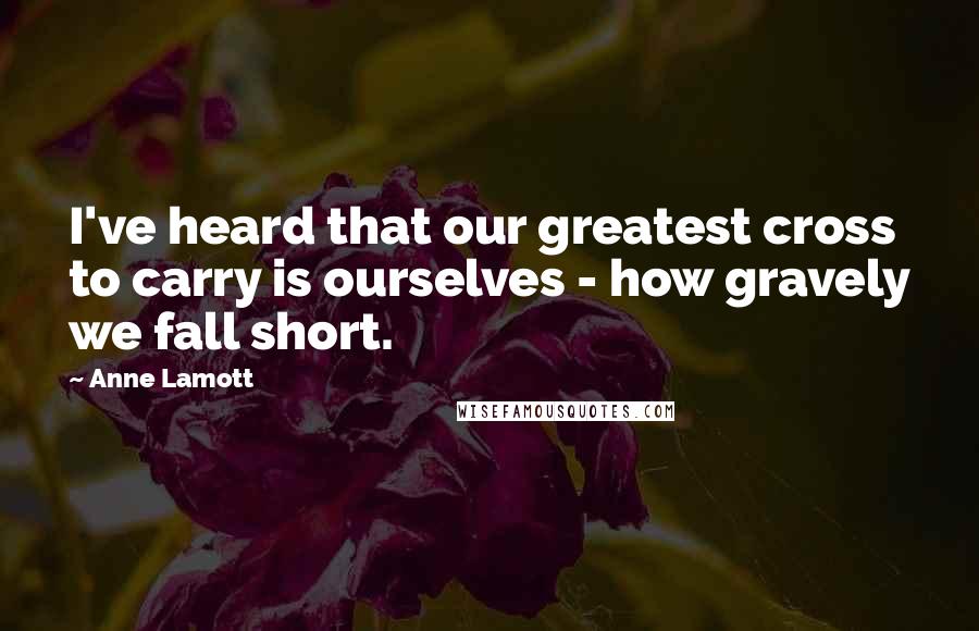 Anne Lamott Quotes: I've heard that our greatest cross to carry is ourselves - how gravely we fall short.