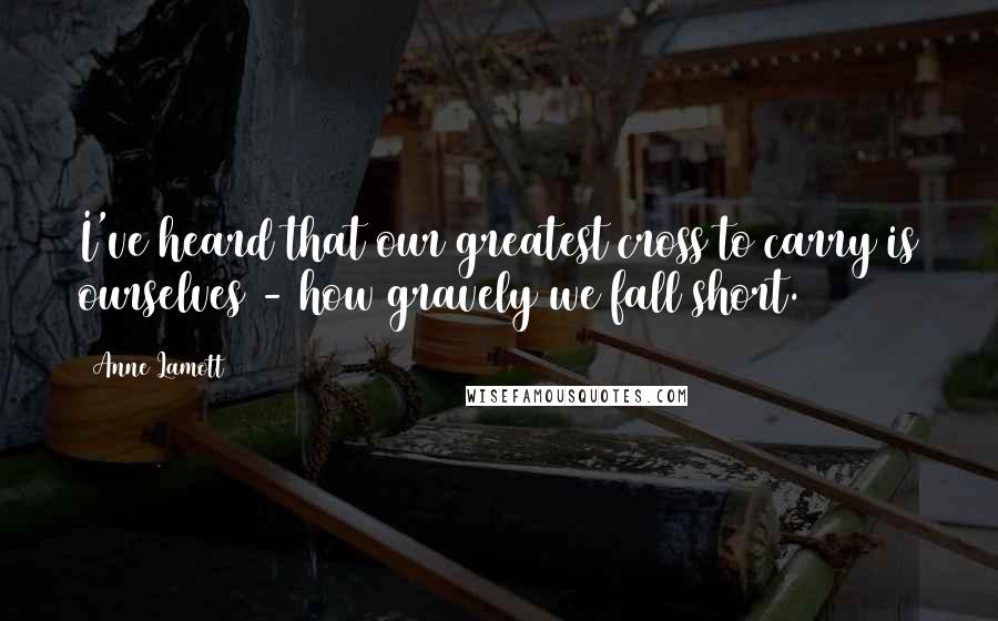 Anne Lamott Quotes: I've heard that our greatest cross to carry is ourselves - how gravely we fall short.