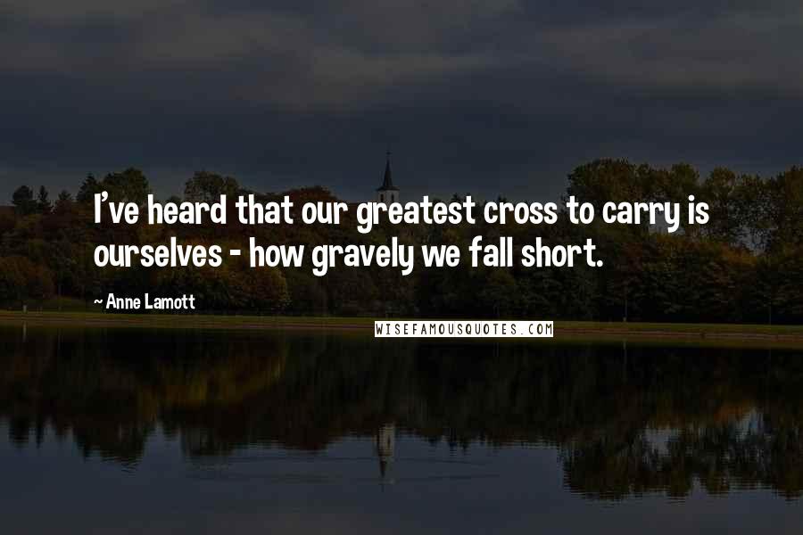 Anne Lamott Quotes: I've heard that our greatest cross to carry is ourselves - how gravely we fall short.